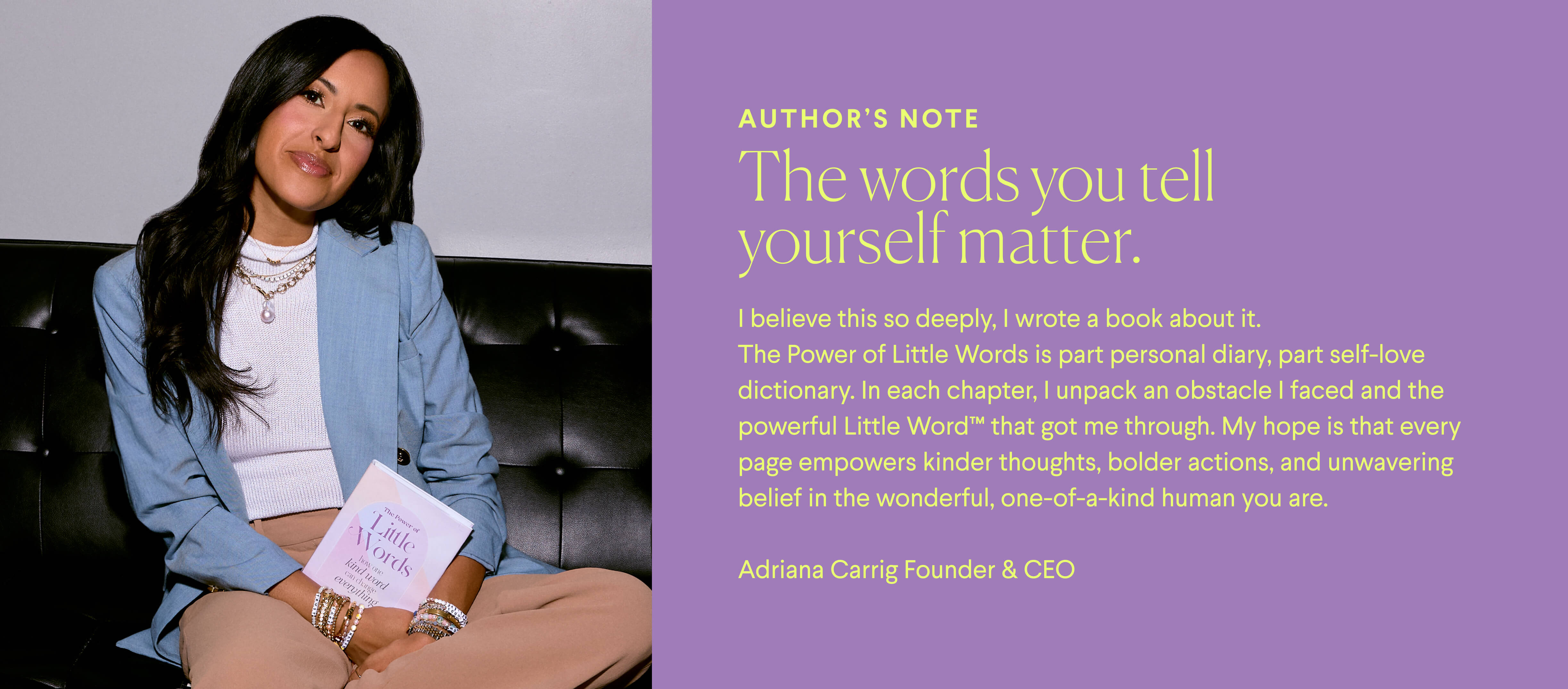 AUTHOR’S NOTE
The words you tell yourself matter.
I believe this so deeply, I wrote a book about it. The Power of Little Words is part personal diary, part self-love dictionary. In each chapter, I unpack an obstacle I faced and the powerful Little Word™ that got me through. My hope is that every page empowers kinder thoughts, bolder actions, and unwavering belief in the wonderful, one-of-a-kind human you are.  Adriana Carrig Founder & CEO
